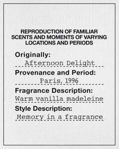 REPRODUCTION OF FAMILIAR SCENTS AND MOMENTS OF VARYING LOCATIONS AND PERIODS Originally : Afternoon Delight Provenance and Period : Paris , 1996 Fragrance Description : Warm vanilla madeleine Style Description : Memory in a fragrance