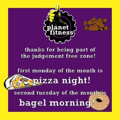 PLANET FITNESS THANKS FOR BEING PART OF THE JUDGEMENT FREE ZONE! FIRST MONDAY OF THE MONTH IS PIZZA NIGHT! SECOND TUESDAY OF THE MONTH IS BAGEL MORNING!