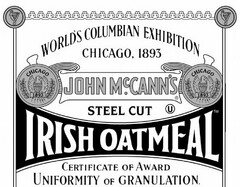 JOHN MCCANN'S IRISH OATMEAL STEEL CUT U WORLD'S COLUMBIAN EXHIBITION CHICAGO, 1893 CERTIFICATE OF AWARD UNIFORMITY OF GRANULATION. CHICAGO 1893 CHICAGO 1893. SIGNED CHAS. KEITH INDIVIDUAL JUDGE APPROVED N.B. CRITCHFIELD PRESIDENT OF DEPARTMENTAL COMMITTEE DATED 28TH JUNE 1894 APPROVED JOHN BOYD THATCHER CHAIRMAN EXECUTIVE COMMITTEE OF AWARDS NET WT 28 OZ (1 LB 12 OZ) 793 G