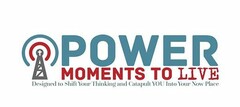 POWER MOMENTS TO LIVE DESIGNED TO SHIFT YOUR THINKING AND CATAPLT YOU INTO YOUR NOW PLACE