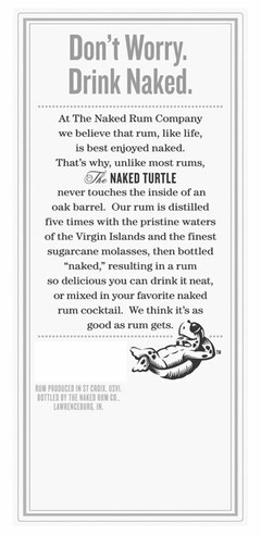 DON'T WORRY. DRINK NAKED. AT THE NAKED RUM COMPANY WE BELIEVE THAT RUM, LIKE LIFE, IS BEST ENJOYED NAKED. THAT'S WHY, UNLIKE MOST RUMS, THE NAKED TURTLE NEVER TOUCHES THE INSIDE OF AN OAK BARREL. OUR RUM IS DISTILLED FIVE TIMES WITH THE PRISTINE WATERS OF THE VIRGIN ISLANDS AND THE FINEST SUGARCANE MOLASSES, THEN BOTTLED "NAKED", RESULTING IN A RUM SO DELICIOUS YOU CAN DRINK IT NEAT, OR MIXED IN YOUR FAVORITE NAKED RUM COCKTAIL. WE THINK IT'S AS GOOD AS RUM GETS. RUM PRODUCED IN ST CROIX, USVI, BOTTLED BY THE NAKED RUM CO., LAWRENCEBURG, IN