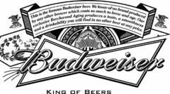 BUDWEISER KING OF BEERS THIS IS THE FAMOUS BUDWEISER BEER. WE KNOW OF NO BRAND PRODUCED BY ANY OTHER BREWER WHICH COSTS SO MUCH TO BREW AND AGE. OUR EXCLUSIVE BEECHWOOD AGING PRODUCES A TASTE, A SMOOTHNESS, AND A DRINKABILITY YOU WILL FIND IN NO OTHER BEER AT ANY PRICE.