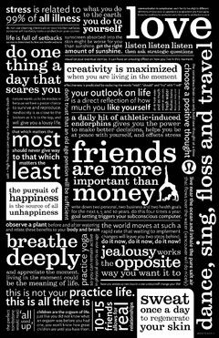 STRESS IS RELATED TO 99% OF ALL ILLNESSDO NOT USE CLEANING CHEMICALS ON YOUR KITCHEN SURFACES. SOMEONE WILL INEVITABLY MAKE A SANDWICH ON YOUR COUNTER. WHAT YOU DO TO THE EARTH YOU DO TO YOURSELF COMMUNICATION IS COMPLICATED EACH FAMILY HAS SLIGHTLY DIFFERENT DEFINITIONS OF EVERY WORD AN AGREEMENT IS AN AGREEMENT ONLY IF EACH PARTY KNOWS THE CONDITIONS FOR SATISFACTION AND A TIME SET FOR SATISFACTION TO OCCUR LOVE LIFE IS FULL OF SETBACKS SUCCESS IS DETERMINED BY HOW YOU HANDLE SETBACKS SUNSCREEN ABSORBED INTO THE SKIN MIGHT BE WORSE FOR YOU THAN SUNSHINE. GET THE RIGHT AMOUNT OF SUNSHINE. LISTEN LISTEN LISTEN THEN ASK STRATEGIC QUESTIONS DO ONE THING A DAY THAT SCARES YOU VISUALIZE YOUR EVENTUAL DEMISE. IT CAN HAVE AN AMAZING EFFECT ON HOW YOU LIVE IN THIS MOMENT CREATIVITY IS MAXIMIZED WHEN YOU ARE LIVING IN THE MOMENT EFFECTIVENESS IS PREDICATED BY REPLACING THE WORDS "WISH", "SHOULD" AND "TRY" WITH "I WILL" SALT + HIGH FRUCTOSE CORN SYRUP + BUTTER = EARLY DEATH NATURE WANTS US TO BE MEDIOCRE BECAUSE WE HAVE A GREATER CHANCE TO SURVIVE AND REPRODUCE. MEDIOCRITY IS AS CLOSE TO THE BOTTOM AS IT IS TO THE TOP, AND WILL GIVE YOU A LOUSY LIFE. DON'T TRUST THAT AN OLD AGE PENSION WILL BE SUFFICIENT YOUR OUTLOOK ON LIFE IS A DIRECT REFLECTION OF HOW MUCH YOU LIKE YOURSELF DRINK FRESH WATER AND AS MUCH WATER AS YOU CAN. FRESH WATER FLUSHES TOXINS FROM YOUR BODY AND KEEPS YOUR BRAIN SHARP. THE CONSCIOUS BRAIN CAN ONLY HOLD ONE THOUGHT AT A TIME CHOOSE A POSITIVE THOUGHT THAT WHICH MATTES MOST SHOULD NEVER GIVE WAY TO THAT WHICH MATTERS THE LEAST A DAILY HIT OF ATHLETIC-INDUCED ENDORPHINS GIVES YOU THE POWER TO MAKE BETTER DECISIONS, HELPS YOU BE AT PEACE WITH YOURSELF, AND OFFSETS STRESS HAPPINESS THE PURSUIT OF IS THE SOURCE OF ALL UNHAPPINESS FRIENDS ARE MORE IMPORTANT THAN MONEY WRITE DOWN TWO PERSONAL, TWO BUSINESS AND TWO HEALTH GOALS FOR THE NEXT 1, 5 AND 10 YEARS. DO THIS FOUR TIMES A YEAR. GOAL SETTING TRIGGERS YOUR SUBCONSCIOUS COMPUTER. LIVE NEAR THE OCEAN AND INHALE THE PURE SALT AIR THAT FLOWS OVER THE WATER (VANCOUVER WILL DO NICELY) OBSERVE A PLANT BEFORE AND AFTER WATERING AND RELATE THESE BENEFITS TO YOUR BODY AND BRAIN THE WORLD MOVES AT SUCH A RAPID RATE THAT WAITING TO IMPLEMENT CHANGES WILL LEAVE YOU TWO STEPS BEHIND. DO IT NOW, DO IT NOW, DO IT NOW! BREATH DEEPLY AND APPRECIATE LIVING IN THE MOMENT COULD BE THE MEANING OF LIFE. PRACTICE YOGA SO YOU CAN REMAIN ACTIVE IN PHYSICAL SPORTS AS YOU AGE JEALOUSY WORKS THE OPPOSITE WAY YOU WANT IT TO HAVE YOU WOKEN UP TWO DAYS IN A ROW UNINSPIRED? CHANGE YOUR LIFE! THIS IS NOT YOUR PRACTICE LIFE. THIS IS ALL THERE IS THE PERFECT TOMBSTONE WOULD READ: 'ALL USED UP' CHILDREN ARE THE ORGASM OF LIFE. JUST LIKE YOU DID NOT KNOW WHAT AN ORGASM WAS BEFORE YOU HAD ONE, YOU WON'T KNOW HOW GREAT CHILDREN ARE UNTIL YOU HAVE THEM. 10-15 REAL FRIENDS ALLOWS FOR REAL RELATIONSHIPS SWEAT ONCE A DAY TO REGENERATE YOUR SKIN DANCE, SING, FLOSS AND TRAVEL