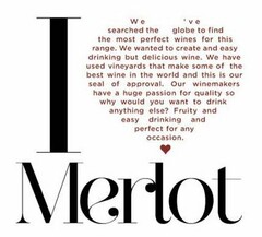 I MERLOT WE'VE SEARCHED THE GLOBE TO FIND THE MOST PERFECT WINES FOR THIS RANGE. WE WANTED TO CREATE AND EASY DRINKING BUT DELICIOUS WINE. WE HAVE USED VINEYARDS THAT MAKE SOME OF THE BEST WINE IN THE WORLD AND THIS IS OUR SEAL OF APPROVAL. OUR WINEMAKERS HAVE A HUGE PASSION FOR QUALITY SO WHY WOULD YOU WANT TO DRINK ANYTHING ELSE? FRUITY AND EASY DRINKING AND PERFECT FOR ANY OCCASION.