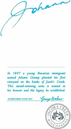 JOHANN In 1847 a young Bavarian immigrant named Johann Gramp planted his first vineyard on the banks of Jacob's Creek. This award-winning wine is named in his honour and the legacy he established. WINEMAKERS SINCE 1847 Gramp & Sons JACOB'S CREEK WINEMAKERS