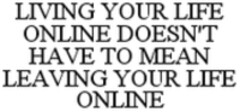 LIVING YOUR LIFE ONLINE DOESN'T HAVE TO MEAN LEAVING YOUR LIFE ONLINE