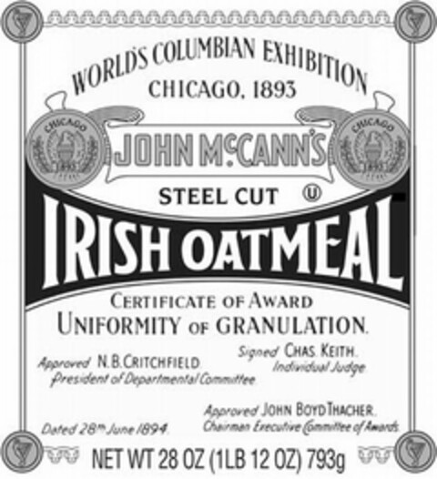 WORLD'S COLUMBIAN EXHIBITION CHICAGO, 1893 JOHN MCCANN'S STEEL CUT IRISH OATMEAL CERTIFICATE OF AWARD UNIFORMITY OF GRANULATION. APPROVED N.B. CRITCHFIELD PRESIDENT OF DEPARTMENTAL COMMITTEE SIGNED CHAS. KEITH. INDIVIDUAL JUDGE DATED 28TH JUNE 1894 APPROVED JOHN BOYD THACHER CHAIRMAN EXECUTIVE COMMITTEE OF AWARDS. NET WT 28 OZ (1 LB 12 OZ) 793 G Logo (USPTO, 05.04.2011)