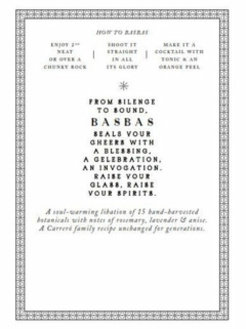 HOW TO BASBAS ENJOY 2OZ NEAT OR OVER A CHUNKY ROCK SHOOT IT STRAIGHT IN ALL ITS GLORY MAKE IT A COCKTAIL WITH TONIC & AN ORANGE PEEL FROM SILENCE TO SOUND BASBAS SEALS YOUR CHEERS WITH A BLESSING A CELEBRATION AN INVOCATION RAISE YOUR GLASS RAISE YOUR SPIRTS A SOUL WARMING LIBATION OF 15 HAND HARVESTED BOTANICALS WITH NOTES OF ROSEMARY LAVENDER & ANISE A CARRERO FAMILY RECIPE UNCHANGED FOR GENERATIONS Logo (USPTO, 04/20/2020)