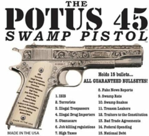 THE POTUS 45 SWAMP PISTOL MADE IN THE USA HOLDS 15 BULLETS... ALL GUARANTEED BULLSEYES! 1. ISIS 2. TERRORISTS 3. ILLEGAL TRESPASSERS 4. ILLEGAL DRUG IMPORTERS 5. OBAMACARE 6. JOB KILLING REGULATIONS 7. HIGH TAXES 8. FAKE NEWS REPORTS 9. SWAMP RATS 10. SWAMP SNAKES 11. TREASON LEAKERS 12. TRAITORS TO THE CONSITTION 13. BAD TRADE AGREEMENTS 14. FEDERAL SPENDING 15. NATIONAL DEBT Logo (USPTO, 23.02.2017)