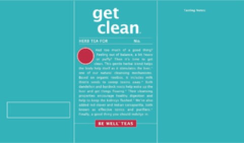 GET CLEAN, HERB TEA FOR DETOXING, NO. 7, HAD TOO MUCH OF A GOOD THING? FEELING OUT OF BALANCE, A BIT HEAVY OR PUFFY? THEN IT'S TIME TO GET CLEAN. THIS GENTLE HERBAL BLEND HELPS THE BODY HELP ITSELF AS IT STIMULATES THE LIVER,* ONE OF OUR NATURAL CLEANSING MECHANISMS. BASED ON ORGANIC ROOIBOS, IT INCLUDES MILK THISTLE SEEDS TO SWEEP TOXINS AWAY.* BOTH DANDELION AND BURDOCK ROOTS HELP WAKE UP THE LIVER AND GET THINGS FLOWING.* THEIR CLEANSING PROPERTIES ENCOURAGE HEALTHY DIGESTION AND HELP TO KEEP THE KIDNEYS FLUSHED.* WE'VE ALSO ADDED RED CLOVER AND INDIAN SARSAPARILLA, BOTH KNOWN AS EFFECTIVE TONICS AND PURIFIERS.* FINALLY, A GOOD THING YOU SHOULD INDULGE IN., BE WELL TEAS Logo (USPTO, 06.03.2019)