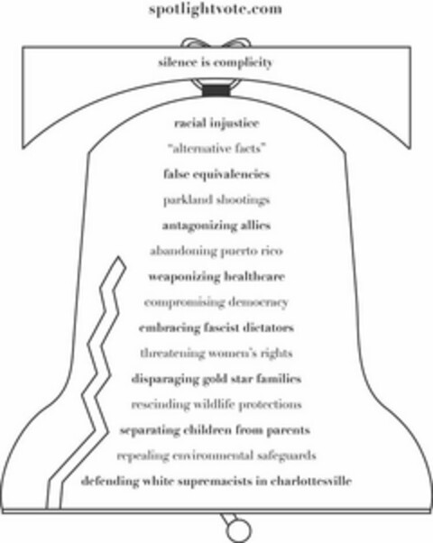 SPOTLIGHTVOTE.COM SILENCE IS COMPLICITYRACIAL INJUSTICE "ALTERNATIVE FACTS" FALSE EQUIVALENCIES PARKLAND SHOOTINGS ANTAGONIZING ALLIES ABANDONING PUERTO RICO WEAPONIZING HEALTHCARE COMPROMISING DEMOCRACY EMBRACING FASCIST DICTATORS THREATENING WOMEN'S RIGHTS DISPARAGING GOLD STAR FAMILIES RESCINDING WILDLIFE PROTECTIONS SEPARATING CHILDREN FROM PARENTS REPEALING ENVIRONMENTAL SAFEGUARDS DEFENDING WHITE SUPREMACISTS IN CHARLOTTESVILLE Logo (USPTO, 28.08.2018)