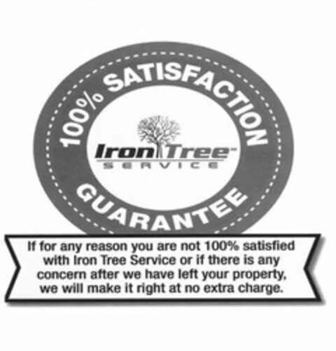 IRON TREE SERVICE 100% SATISFACTION GUARANTEE IF FOR ANY REASON YOU ARE NOT 100% SATISFIED WITH IRON TREE SERVICE  OR IF THERE IS ANY CONCERN AFTER WE HAVE LEFT YOUR PROPERTY, WE WILL MAKE IT RIGHT AT NO EXTRA CHARGE. Logo (USPTO, 01/26/2018)
