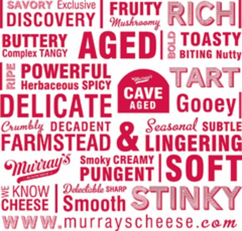 SAVORY EXCLUSIVE DISCOVERY FRUITY MUSHROOMY RICH BUTTERY COMPLEX TANGY AGED BOLD TOASTY BITING NUTTY RIPE POWERFUL HERBACEOUS SPICY TART DELICATE MURRAY'S CAVE AGED GOOEY CRUMBLY DECADENT FARMSTEAD & SEASONAL SUBTLE LINGERING MURRAY'S -WE KNOW CHEESE- SMOKY CREAMY PUNGENT SOFT WE KNOW CHEESE DELECTABLE SHARP SMOOTH STINKY WWW.MURRAYSCHEESE.COM Logo (USPTO, 04.12.2015)