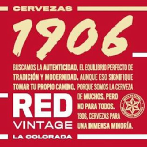 CERVEZAS 1906 BUSCAMOS LA AUTENTICIDAD,EL EQUILIBRIO PERFECTO DE TRADICIÓN Y MODERNIDAD. AUNQUE ESO SIGNIFIQUE TOMAR TU PROPIO CAMINO. PORQUE SOMOS LA CERVEZA DE MUCHOS, PERO NO PARA TODOS. 1906, CERVEZAS PARA UNA INMENSA MINORÍA. RED VINTAGE LA COLORADA. HIJOS DE RIVERA CERVECEROS DESDE 1906 Logo (USPTO, 02/05/2020)