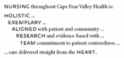 NURSING THROUGHOUT CAPE FEAR VALLEY HEALTH IS: HOLISTIC...EXEMPLARY...ALIGNED WITH PATIENT AND COMMUNITY...RESEARCH AND EVIDENCE-BASED WITH...TEAM COMMITMENT TO PATIENT CENTEREDNESS... ...CARE DELIVERED STRAIGHT FROM THE HEART. Logo (USPTO, 11.05.2010)