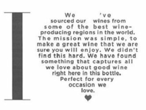 I WE'VE SOURCED OUR WINES FROM SOME OF THE BEST WINE-PRODUCING REGIONS IN THE WORLD. THE MISSION WAS SIMPLE, TO MAKE A GREAT WINE THAT WE ARE SURE YOU WILL ENJOY. WE DIDN'T FIND THIS HARD. WE HAVE FOUND SOMETHING THAT CAPTURES ALL WE LOVE ABOUT GOOD WINE RIGHT HERE IN THIS BOTTLE. PERFECT FOR EVERY OCCASION WE LOVE. Logo (USPTO, 08.10.2015)