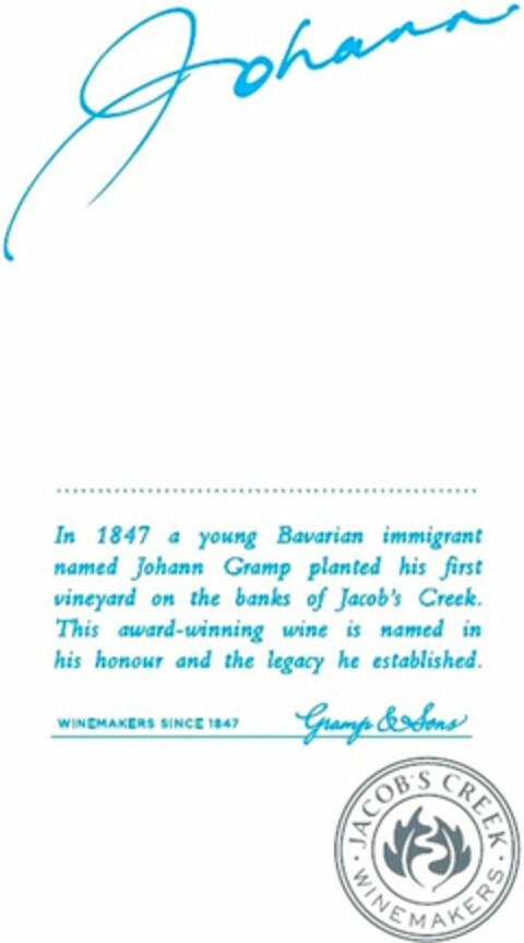 JOHANN In 1847 a young Bavarian immigrant named Johann Gramp planted his first vineyard on the banks of Jacob's Creek. This award-winning wine is named in his honour and the legacy he established. WINEMAKERS SINCE 1847 Gramp & Sons JACOB'S CREEK WINEMAKERS Logo (WIPO, 05/25/2016)